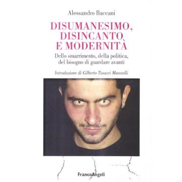 Disumanesimo, Disincanto E Modernita. Dello Smarrimento, Della Politica, Del Bisogno Di Guardare Avanti - Baccani Alessandro - Franco Angeli - 9788846473943
