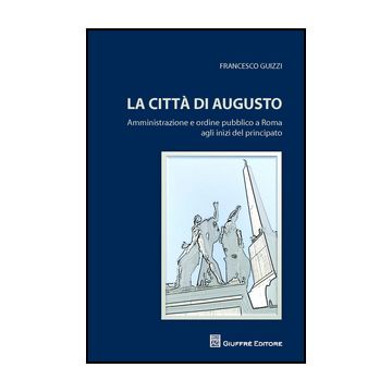 Citta' Di Augusto. Amministrazione E Ordine Pubblico A Roma Agli Inizi Del Principato - Guizzi Francesco - Giuffre' - 9788814204333