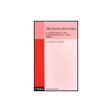 Alla Ricerca Del Centro. Le Trasformazioni In Atto Nell'amministrazione Statale  Italiana - Sciullo Girolamo - Il Mulino - 9788815078254