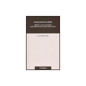 Costruire La Citta'. Edilizia E Vita Economica Nella Milano Del Secondo Settecento - Mocarelli Luca - Il Mulino - 9788815119827