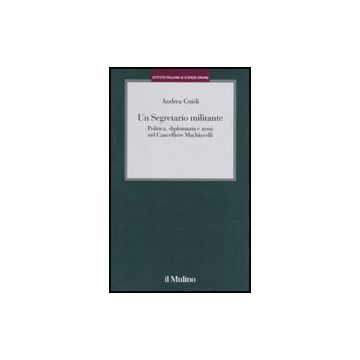 Un Segretario Militante. Politica, Diplomazia E Armi Nel Cancelliere Machiavelli  - Guidi Andrea - Il Mulino - 9788815133540