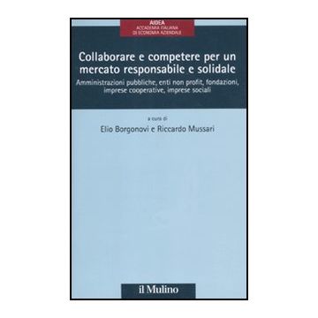 Collaborare E Competere Per Un Mercato Responsabile E Solidale. Amministrazioni  Pubbliche, Enti Non Profit, Fondazioni, Imprese Cooperative, Imprese Sociali - Borgonovi E. ; Mussari R.  - Il Mulino - 9788815234070