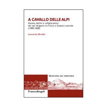 A Cavallo Delle Alpi. Ascese, Declini E Collaborazioni Dei Ceti Dirigenti Tra Ticino E Svizzera Centrale (1400-1500) - Broillet Leonardo - Franco Angeli - 9788820462932