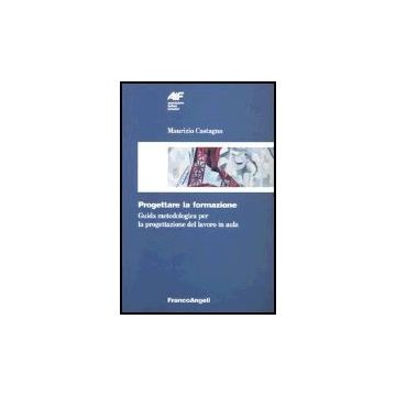 Progettare la formazione. Guida metodologica per la progettazione del lavoro in aula - Castagna Maurizio - Franco Angeli - 9788820471392