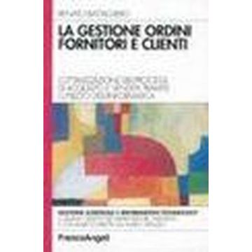 Gestione Ordini Fornitori E Clienti. L'ottimizzazione Dei Processi Di Acquisto E Vendita Tramite L'utilizzo Dell'informatica - Battagliero Renato - Franco Angeli - 9788820498313