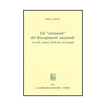 Gli «strumenti» Del Risorgimento Nazionale. Accordi, Trattati, Plebisciti,  Personaggi  - Casana Paola - Giappichelli - 9788834837870