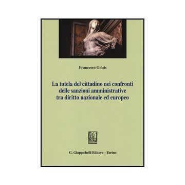 Tutela Del Cittadino Nei Confronti Delle Sanzioni Amministrative Tra Diritto  Nazionale Ed Europeo - Goisis Francesco - Giappichelli - 9788834851807
