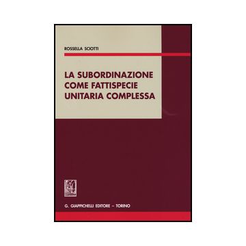 La Subordinazione Come Fattispecie Unitaria Complessa  - Sciotti Rossella - Giappichelli - 9788834853757