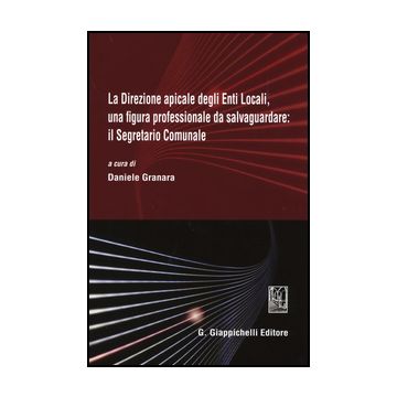 Direzione Apicale Degli Enti Locali, Una Figura Professionale Da Salvaguardare:  Il Segretario Comunale. Atti Del Convegno (genova, 24 Ottobre 2014) - Granara D.  - Giappichelli - 9788834859834