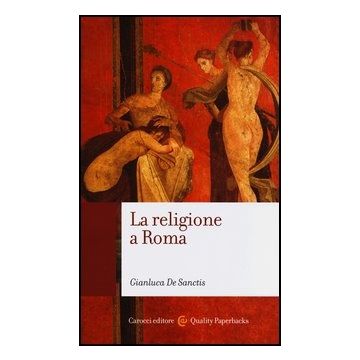 La Religione A Roma. Luoghi, Culti, Sacerdoti, Dei 