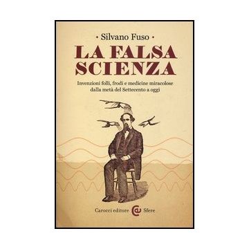 La Falsa Scienza. Invenzioni Folli, Frodi E Medicine Miracolose Dalla Meta' Del Settecento A Oggi 