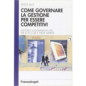 Come Governare La Gestione Per Essere Competitivi. Metodi E Suggerimenti Utili Per Le Piccole E Medie Imprese - Aloi Felice - Franco Angeli - 9788846464439