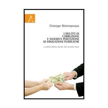 I Delitti Di Corruzione E Indebita Percezione Di Erogazioni Pubbliche. La Confisca Prevista Dell'art. 322 Ter Codice Penale  - Mastropasqua Giuseppe - Aracne - 9788854847583