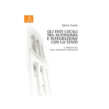 Gli Enti Locali Tra Autonomia E Integrazione Con Lo Stato. Il Modello Del Local  Government Britannico - Troilo Silvio - Aracne - 9788854865051
