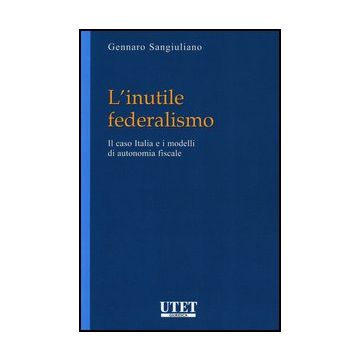 L' Inutile Federalismo. Il Caso Italia E I Modelli Di Autonomia Fiscale  - Sangiuliano Gennaro - Utet Giuridica - 9788859808831