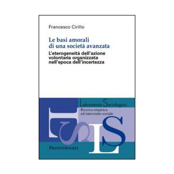Basi Amorali Di Una Societa' Avanzata. L'eterogeneita' Dell'azione Volontaria Organizzata Nell'epoca Dell'incertezza - Cirillo Francesco - Franco Angeli - 9788891706089