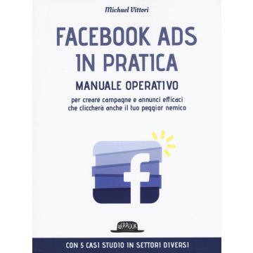 Facebook Ads in pratica. Manuale operativo per creare campagne e annunci efficaci che cliccherà anche il tuo peggior nemico