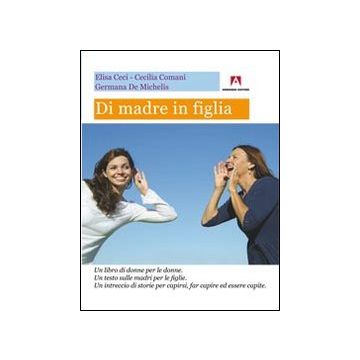 Di madre in figlia. Un libro di donne per le donne. Un testo sulle madri per le figlie. Un intreccio di storie per capirsi, far capire ed essere capite