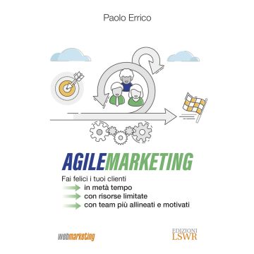 Agile marketing. Fai felici i tuoi clienti in metà tempo, con risorse limitate, con team più allineati e motivati
