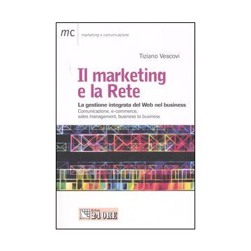 Il marketing e la Rete. La gestione integrata del Web nel business. Comunicazione, e-commerce, sales management, business to business