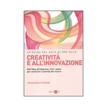 La guida del Sole 24 Ore alla creatività e all'innovazione. Dall'idea all'impresa, tutti i passi per costruire la nuova azienda del futuro